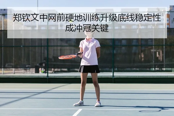 郑钦文中网前硬地训练升级底线稳定性成冲冠关键